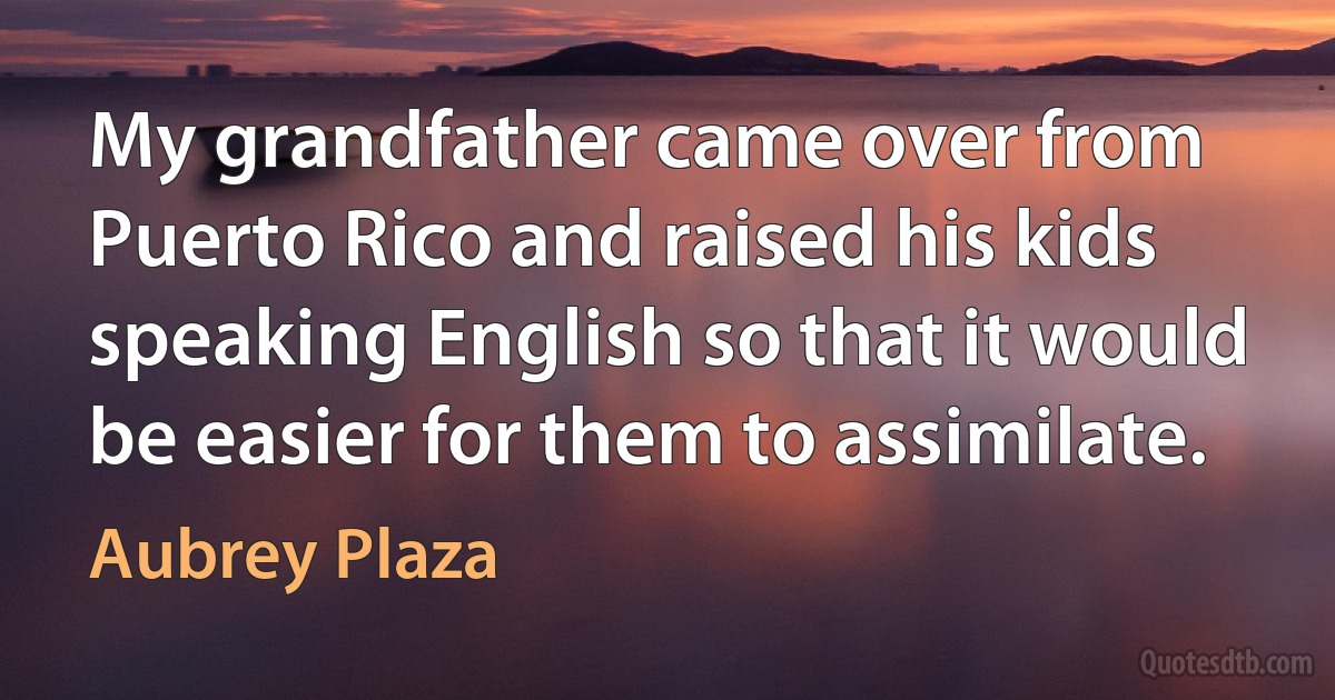 My grandfather came over from Puerto Rico and raised his kids speaking English so that it would be easier for them to assimilate. (Aubrey Plaza)