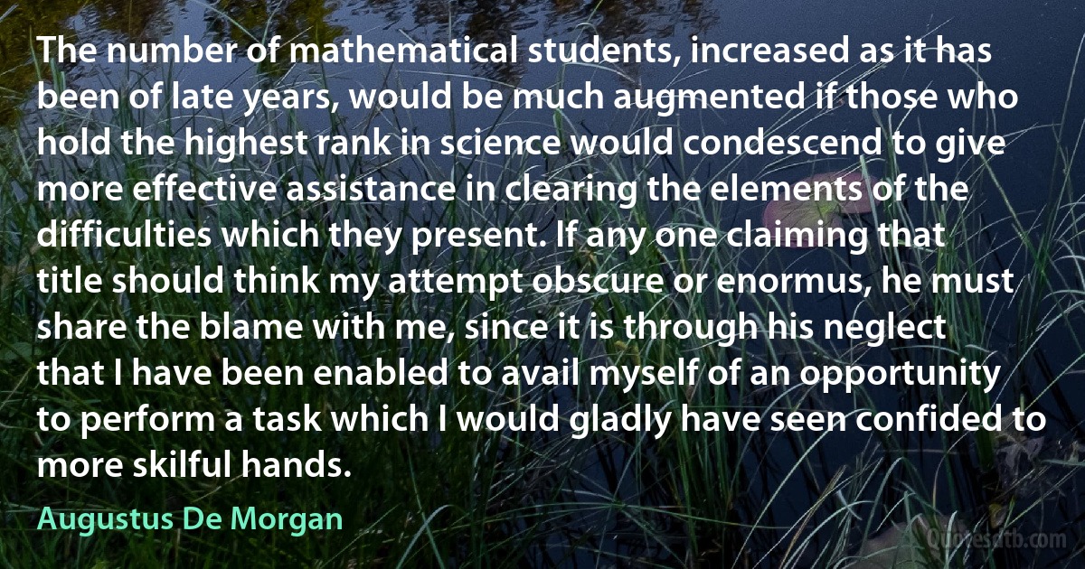 The number of mathematical students, increased as it has been of late years, would be much augmented if those who hold the highest rank in science would condescend to give more effective assistance in clearing the elements of the difficulties which they present. If any one claiming that title should think my attempt obscure or enormus, he must share the blame with me, since it is through his neglect that I have been enabled to avail myself of an opportunity to perform a task which I would gladly have seen confided to more skilful hands. (Augustus De Morgan)