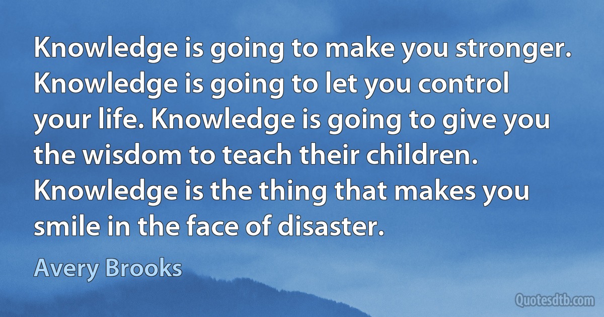 Knowledge is going to make you stronger. Knowledge is going to let you control your life. Knowledge is going to give you the wisdom to teach their children. Knowledge is the thing that makes you smile in the face of disaster. (Avery Brooks)