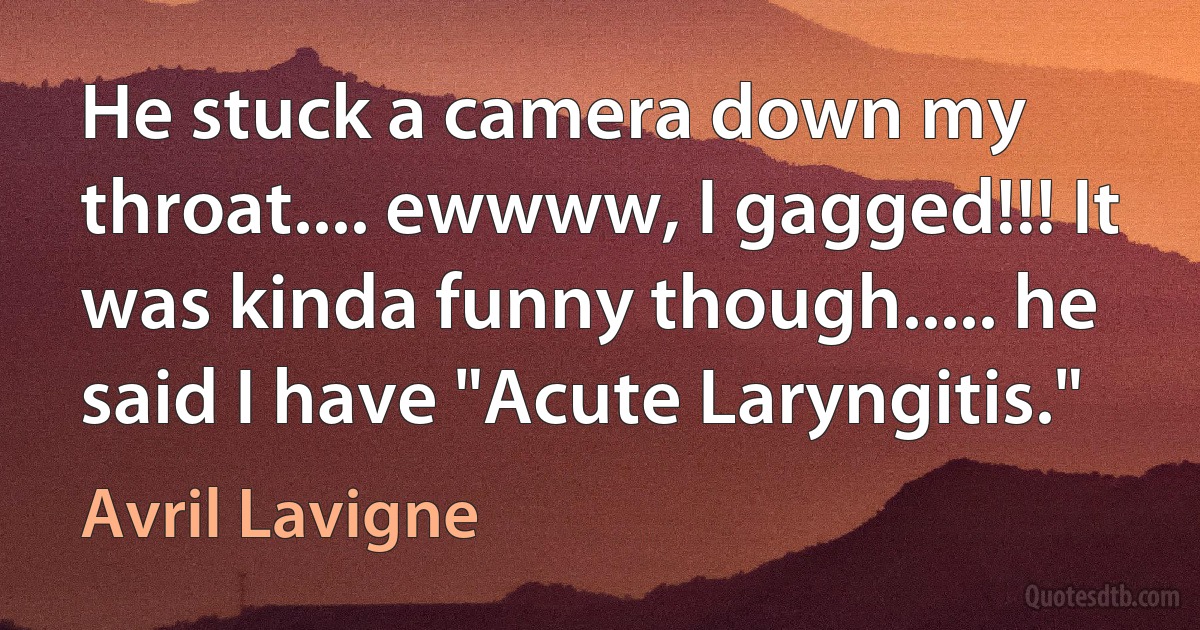 He stuck a camera down my throat.... ewwww, I gagged!!! It was kinda funny though..... he said I have "Acute Laryngitis." (Avril Lavigne)