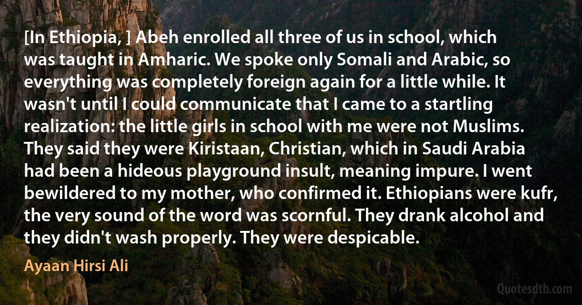 [In Ethiopia, ] Abeh enrolled all three of us in school, which was taught in Amharic. We spoke only Somali and Arabic, so everything was completely foreign again for a little while. It wasn't until I could communicate that I came to a startling realization: the little girls in school with me were not Muslims. They said they were Kiristaan, Christian, which in Saudi Arabia had been a hideous playground insult, meaning impure. I went bewildered to my mother, who confirmed it. Ethiopians were kufr, the very sound of the word was scornful. They drank alcohol and they didn't wash properly. They were despicable. (Ayaan Hirsi Ali)