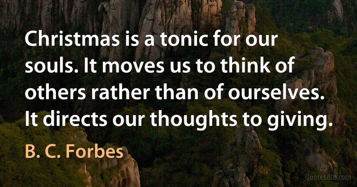 Christmas is a tonic for our souls. It moves us to think of others rather than of ourselves. It directs our thoughts to giving. (B. C. Forbes)