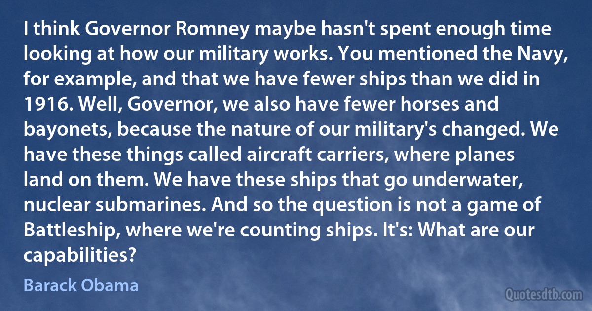 I think Governor Romney maybe hasn't spent enough time looking at how our military works. You mentioned the Navy, for example, and that we have fewer ships than we did in 1916. Well, Governor, we also have fewer horses and bayonets, because the nature of our military's changed. We have these things called aircraft carriers, where planes land on them. We have these ships that go underwater, nuclear submarines. And so the question is not a game of Battleship, where we're counting ships. It's: What are our capabilities? (Barack Obama)