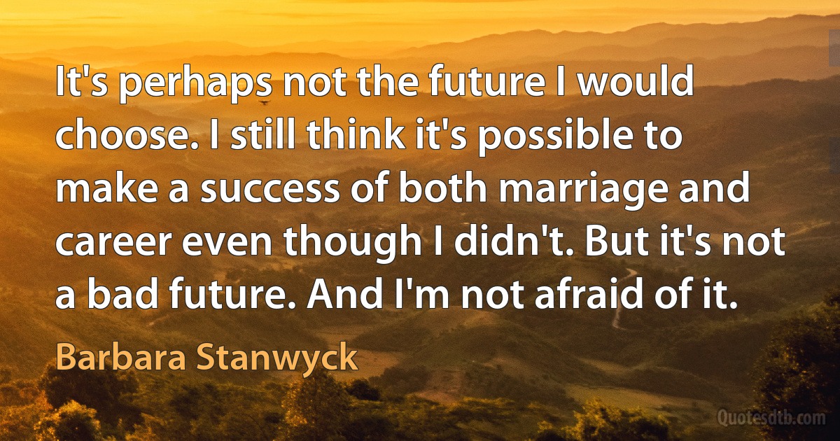 It's perhaps not the future I would choose. I still think it's possible to make a success of both marriage and career even though I didn't. But it's not a bad future. And I'm not afraid of it. (Barbara Stanwyck)