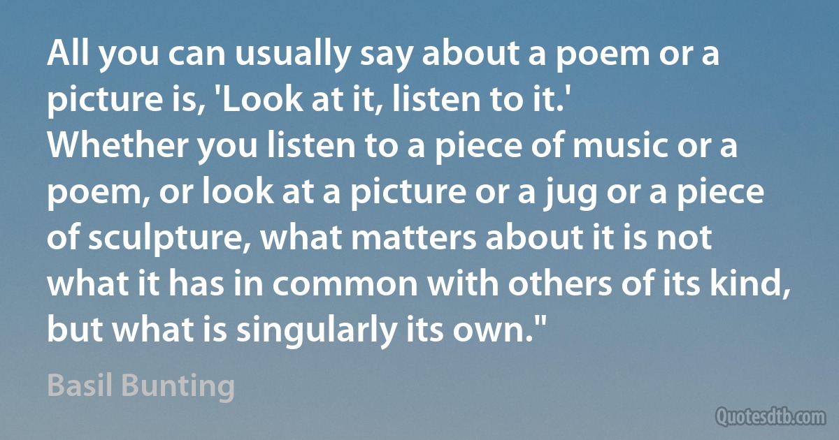 All you can usually say about a poem or a picture is, 'Look at it, listen to it.' Whether you listen to a piece of music or a poem, or look at a picture or a jug or a piece of sculpture, what matters about it is not what it has in common with others of its kind, but what is singularly its own." (Basil Bunting)