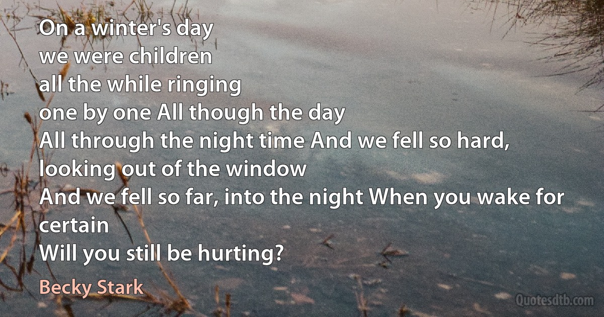 On a winter's day
we were children
all the while ringing
one by one All though the day
All through the night time And we fell so hard,
looking out of the window
And we fell so far, into the night When you wake for certain
Will you still be hurting? (Becky Stark)