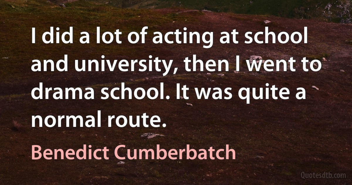 I did a lot of acting at school and university, then I went to drama school. It was quite a normal route. (Benedict Cumberbatch)