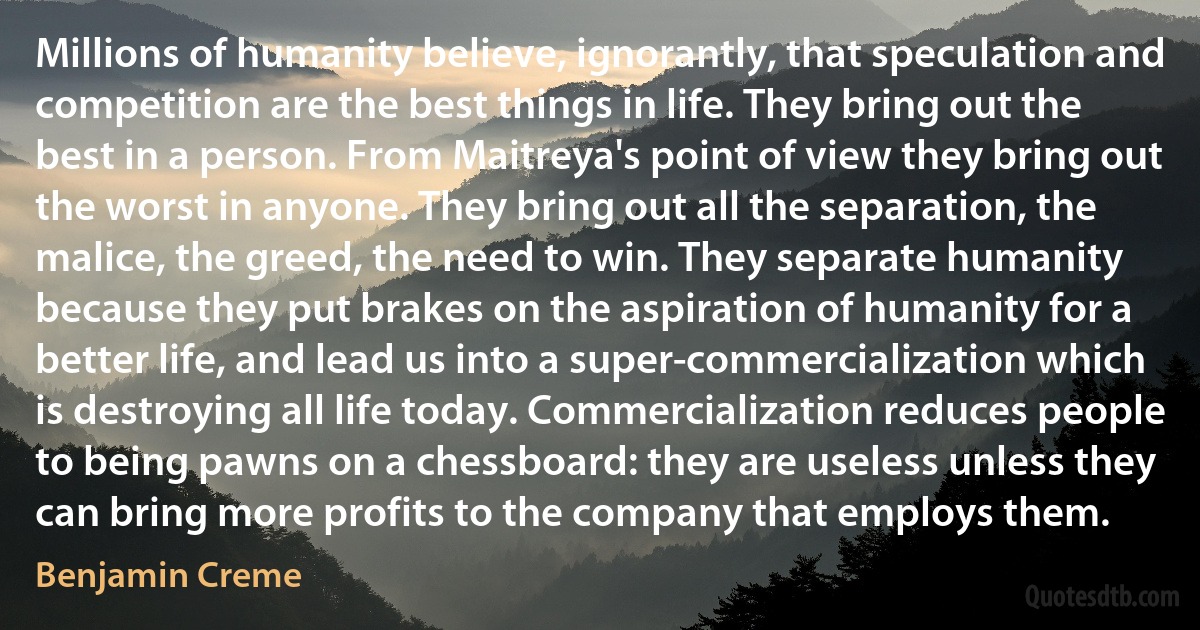 Millions of humanity believe, ignorantly, that speculation and competition are the best things in life. They bring out the best in a person. From Maitreya's point of view they bring out the worst in anyone. They bring out all the separation, the malice, the greed, the need to win. They separate humanity because they put brakes on the aspiration of humanity for a better life, and lead us into a super-commercialization which is destroying all life today. Commercialization reduces people to being pawns on a chessboard: they are useless unless they can bring more profits to the company that employs them. (Benjamin Creme)