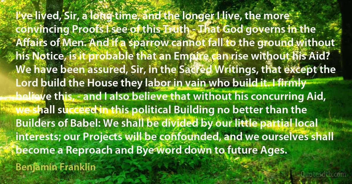 I've lived, Sir, a long time, and the longer I live, the more convincing Proofs I see of this Truth - That God governs in the Affairs of Men. And if a sparrow cannot fall to the ground without his Notice, is it probable that an Empire can rise without his Aid? We have been assured, Sir, in the Sacred Writings, that except the Lord build the House they labor in vain who build it. I firmly believe this, - and I also believe that without his concurring Aid, we shall succeed in this political Building no better than the Builders of Babel: We shall be divided by our little partial local interests; our Projects will be confounded, and we ourselves shall become a Reproach and Bye word down to future Ages. (Benjamin Franklin)