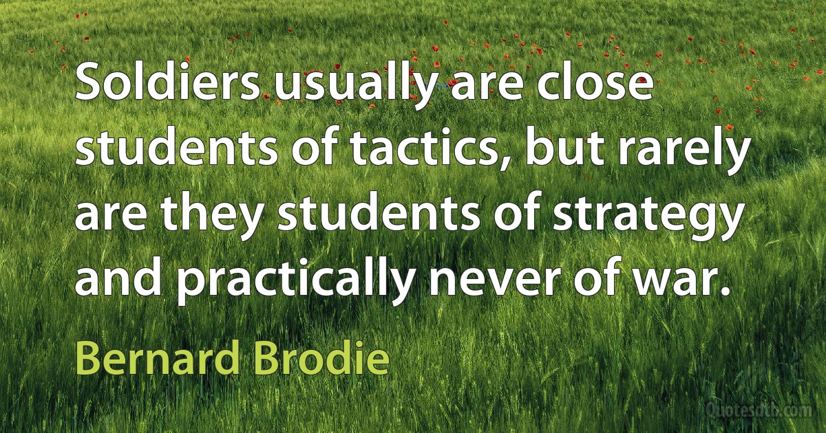 Soldiers usually are close students of tactics, but rarely are they students of strategy and practically never of war. (Bernard Brodie)