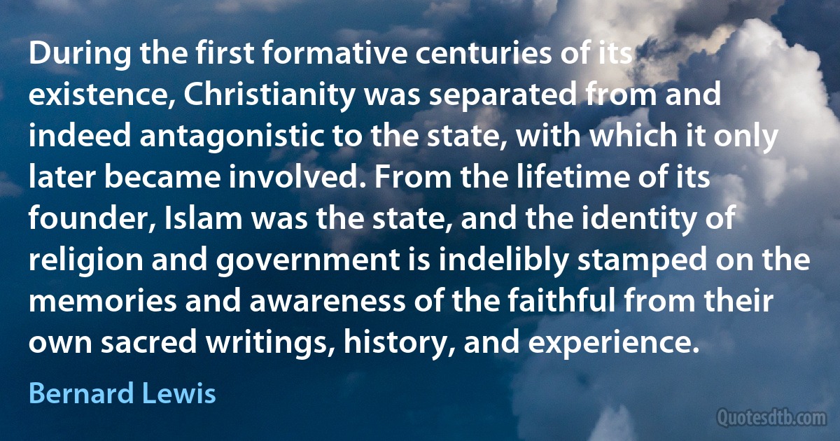 During the first formative centuries of its existence, Christianity was separated from and indeed antagonistic to the state, with which it only later became involved. From the lifetime of its founder, Islam was the state, and the identity of religion and government is indelibly stamped on the memories and awareness of the faithful from their own sacred writings, history, and experience. (Bernard Lewis)