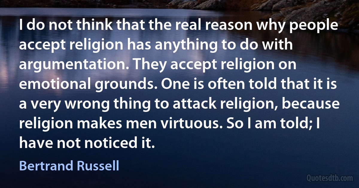 I do not think that the real reason why people accept religion has anything to do with argumentation. They accept religion on emotional grounds. One is often told that it is a very wrong thing to attack religion, because religion makes men virtuous. So I am told; I have not noticed it. (Bertrand Russell)