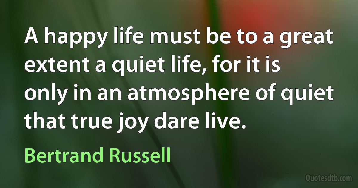 A happy life must be to a great extent a quiet life, for it is only in an atmosphere of quiet that true joy dare live. (Bertrand Russell)