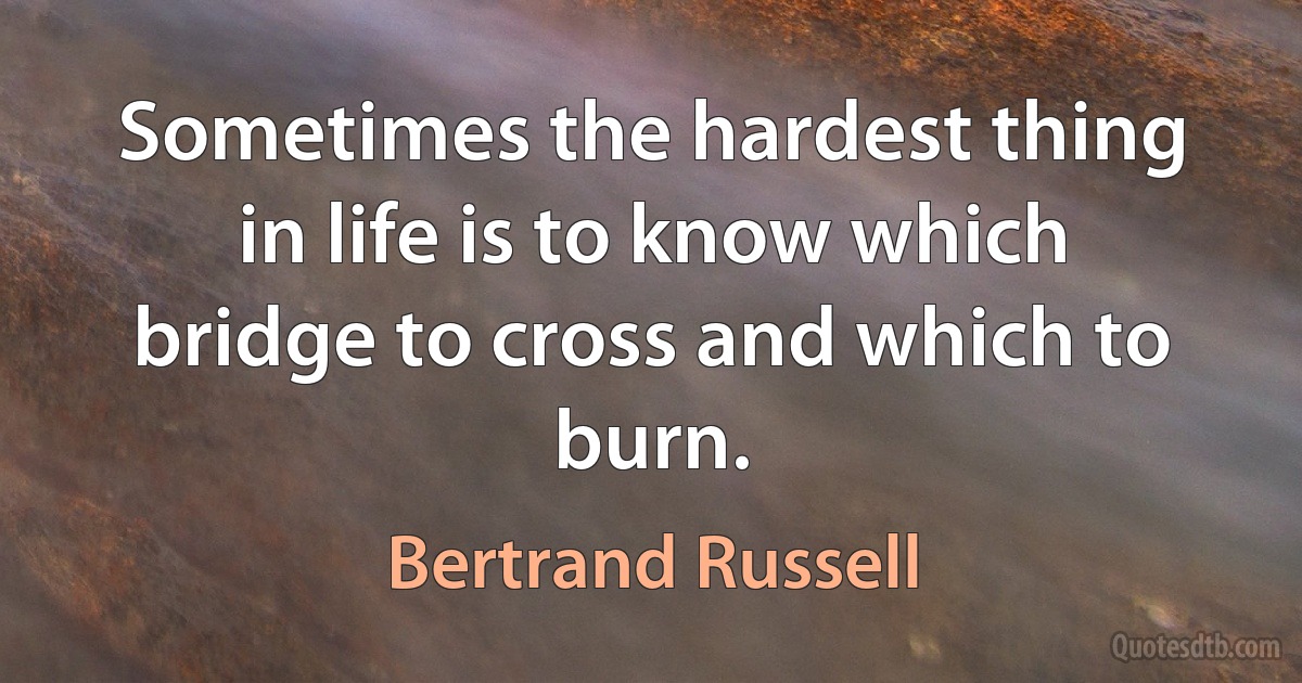 Sometimes the hardest thing in life is to know which bridge to cross and which to burn. (Bertrand Russell)