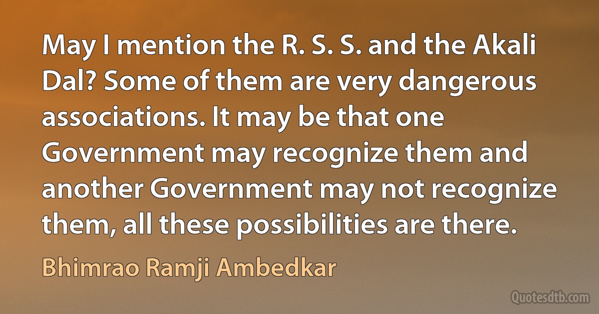 May I mention the R. S. S. and the Akali Dal? Some of them are very dangerous associations. It may be that one Government may recognize them and another Government may not recognize them, all these possibilities are there. (Bhimrao Ramji Ambedkar)