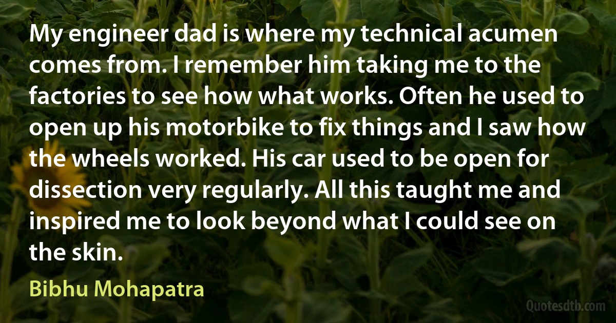 My engineer dad is where my technical acumen comes from. I remember him taking me to the factories to see how what works. Often he used to open up his motorbike to fix things and I saw how the wheels worked. His car used to be open for dissection very regularly. All this taught me and inspired me to look beyond what I could see on the skin. (Bibhu Mohapatra)