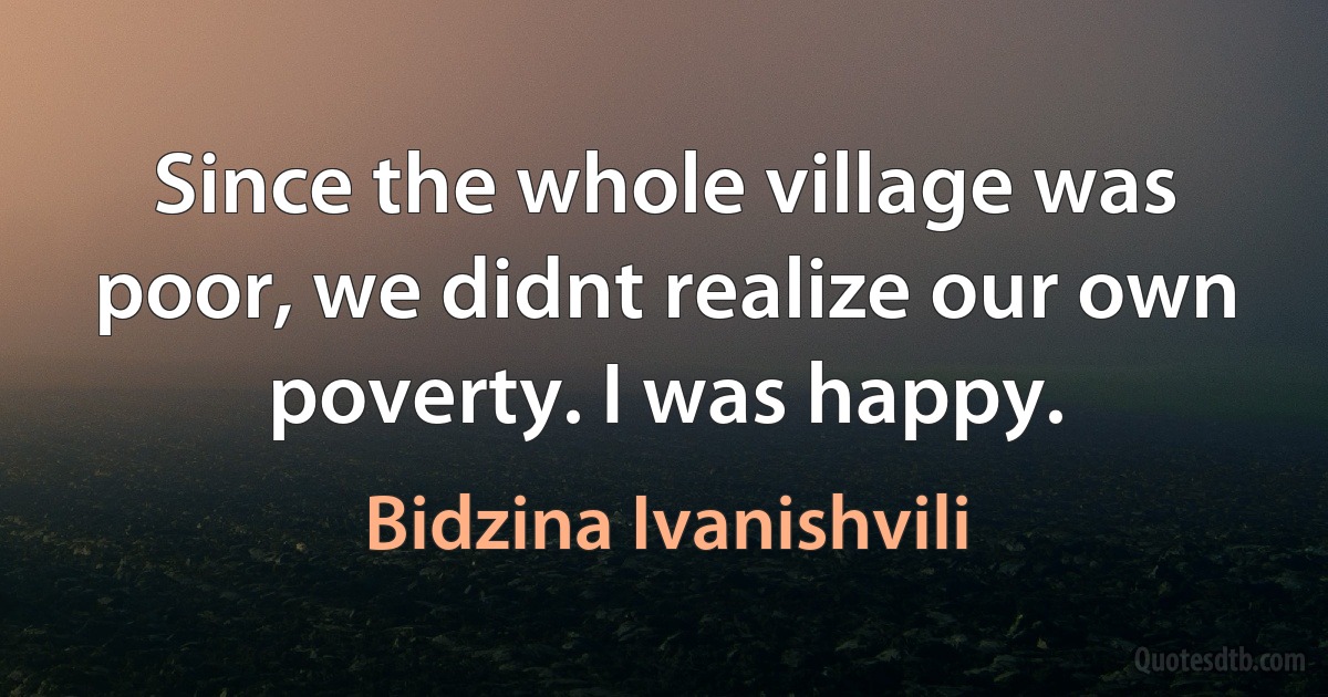 Since the whole village was poor, we didnt realize our own poverty. I was happy. (Bidzina Ivanishvili)