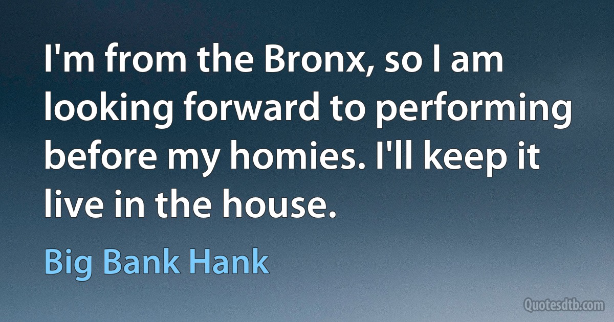 I'm from the Bronx, so I am looking forward to performing before my homies. I'll keep it live in the house. (Big Bank Hank)