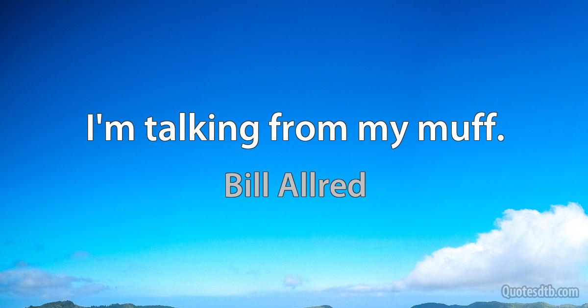 I'm talking from my muff. (Bill Allred)