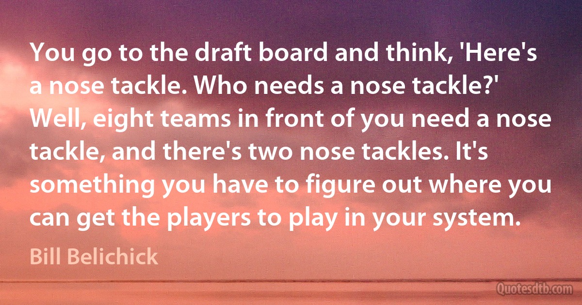 You go to the draft board and think, 'Here's a nose tackle. Who needs a nose tackle?' Well, eight teams in front of you need a nose tackle, and there's two nose tackles. It's something you have to figure out where you can get the players to play in your system. (Bill Belichick)