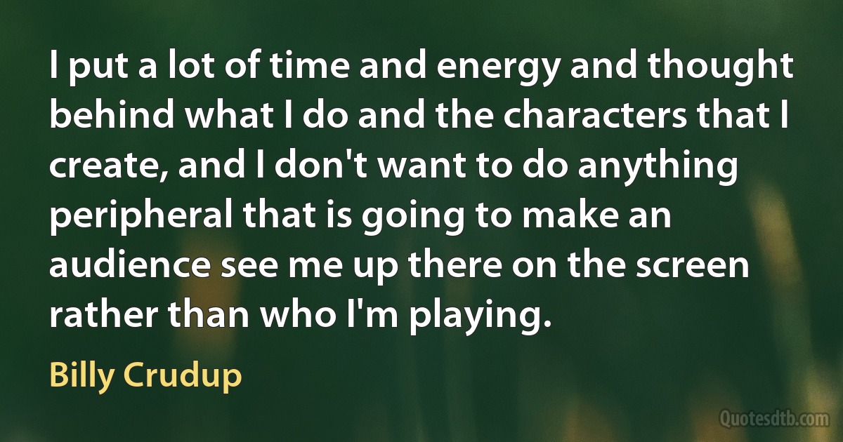 I put a lot of time and energy and thought behind what I do and the characters that I create, and I don't want to do anything peripheral that is going to make an audience see me up there on the screen rather than who I'm playing. (Billy Crudup)