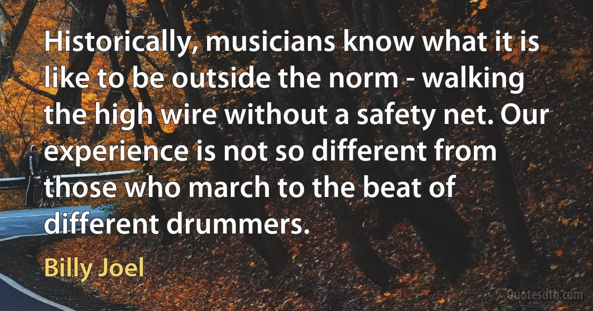 Historically, musicians know what it is like to be outside the norm - walking the high wire without a safety net. Our experience is not so different from those who march to the beat of different drummers. (Billy Joel)