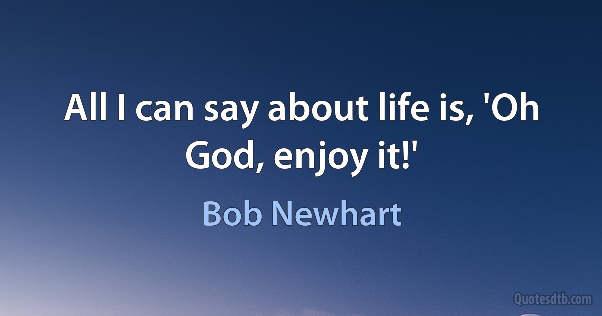 All I can say about life is, 'Oh God, enjoy it!' (Bob Newhart)