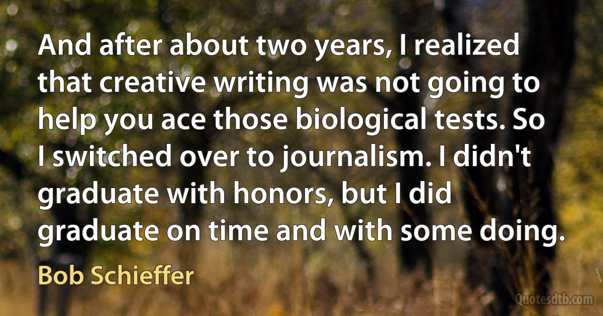 And after about two years, I realized that creative writing was not going to help you ace those biological tests. So I switched over to journalism. I didn't graduate with honors, but I did graduate on time and with some doing. (Bob Schieffer)