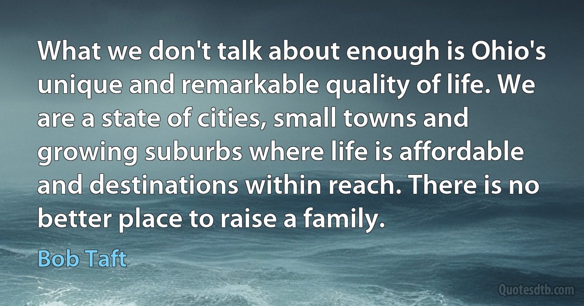 What we don't talk about enough is Ohio's unique and remarkable quality of life. We are a state of cities, small towns and growing suburbs where life is affordable and destinations within reach. There is no better place to raise a family. (Bob Taft)