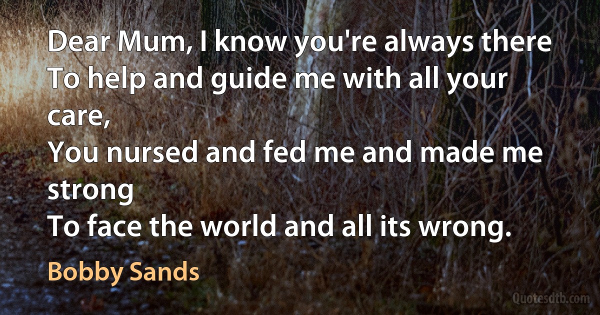 Dear Mum, I know you're always there
To help and guide me with all your care,
You nursed and fed me and made me strong
To face the world and all its wrong. (Bobby Sands)