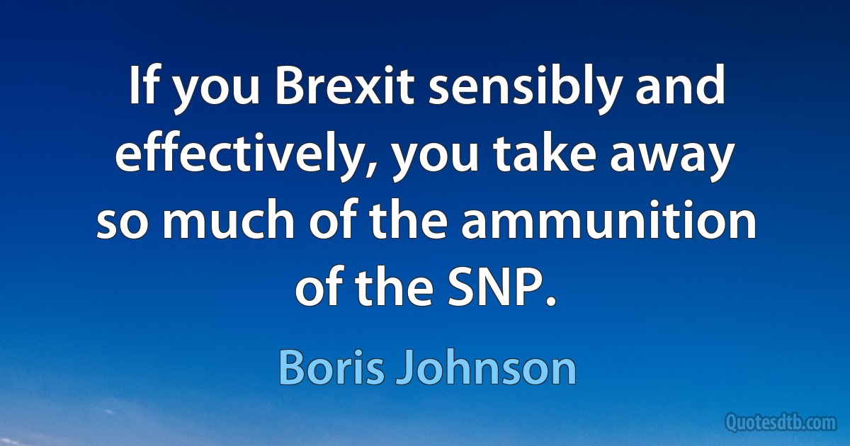 If you Brexit sensibly and effectively, you take away so much of the ammunition of the SNP. (Boris Johnson)