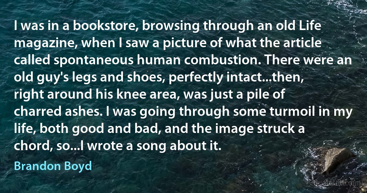 I was in a bookstore, browsing through an old Life magazine, when I saw a picture of what the article called spontaneous human combustion. There were an old guy's legs and shoes, perfectly intact...then, right around his knee area, was just a pile of charred ashes. I was going through some turmoil in my life, both good and bad, and the image struck a chord, so...I wrote a song about it. (Brandon Boyd)