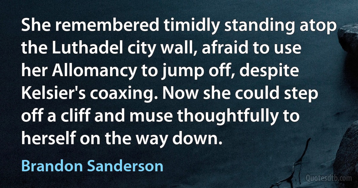 She remembered timidly standing atop the Luthadel city wall, afraid to use her Allomancy to jump off, despite Kelsier's coaxing. Now she could step off a cliff and muse thoughtfully to herself on the way down. (Brandon Sanderson)