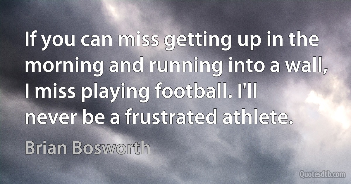 If you can miss getting up in the morning and running into a wall, I miss playing football. I'll never be a frustrated athlete. (Brian Bosworth)