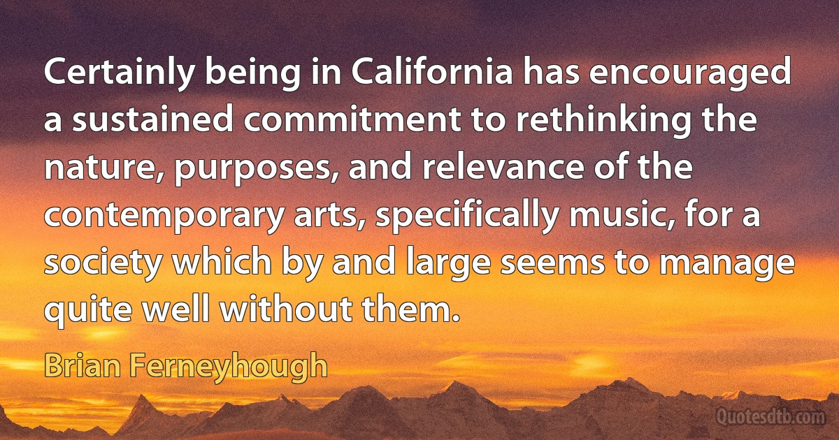 Certainly being in California has encouraged a sustained commitment to rethinking the nature, purposes, and relevance of the contemporary arts, specifically music, for a society which by and large seems to manage quite well without them. (Brian Ferneyhough)