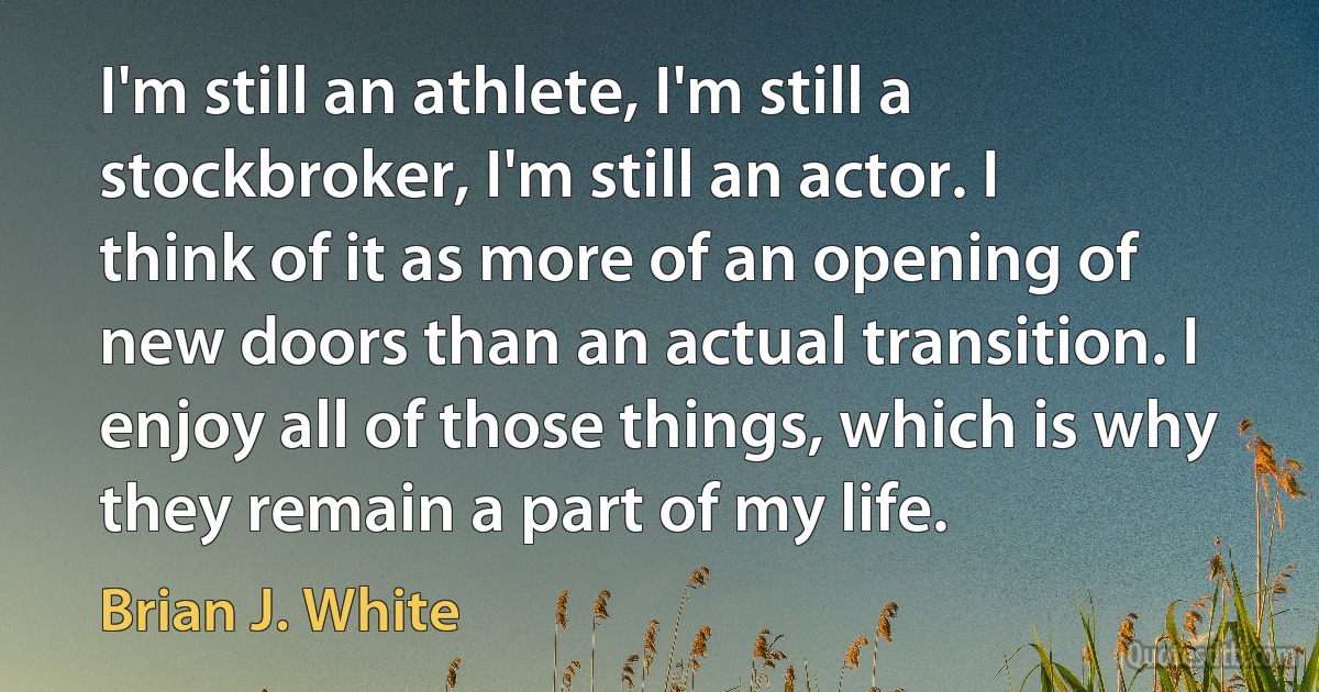 I'm still an athlete, I'm still a stockbroker, I'm still an actor. I think of it as more of an opening of new doors than an actual transition. I enjoy all of those things, which is why they remain a part of my life. (Brian J. White)