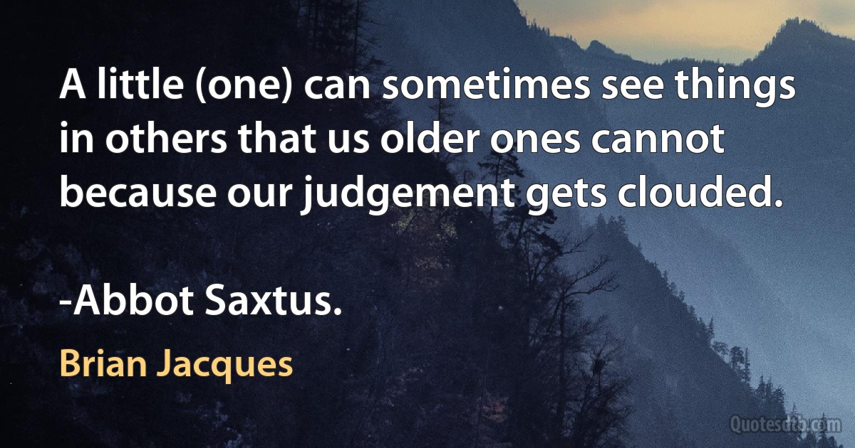 A little (one) can sometimes see things in others that us older ones cannot because our judgement gets clouded.

-Abbot Saxtus. (Brian Jacques)