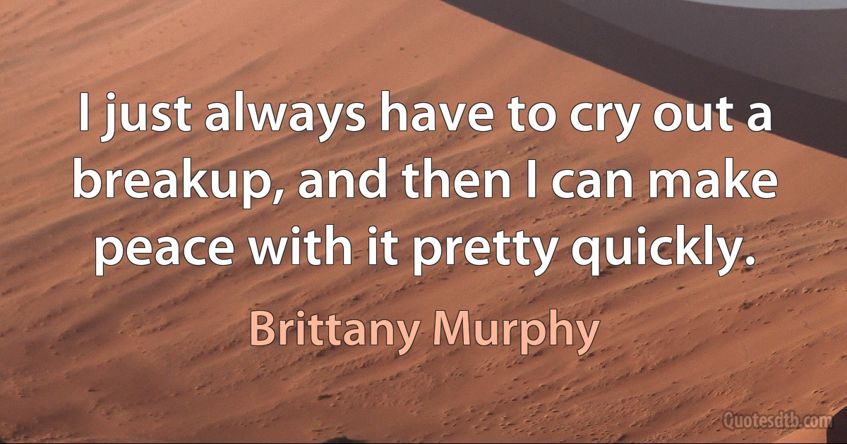 I just always have to cry out a breakup, and then I can make peace with it pretty quickly. (Brittany Murphy)