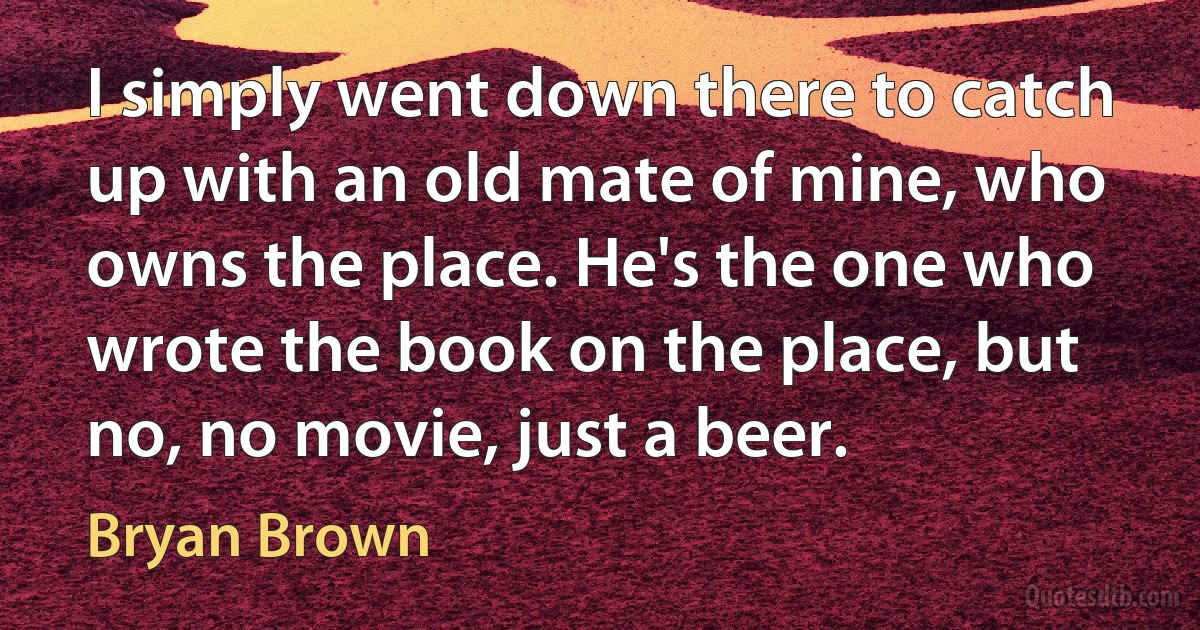 I simply went down there to catch up with an old mate of mine, who owns the place. He's the one who wrote the book on the place, but no, no movie, just a beer. (Bryan Brown)