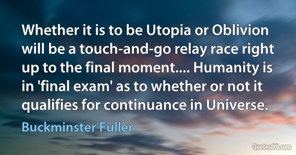 Whether it is to be Utopia or Oblivion will be a touch-and-go relay race right up to the final moment.... Humanity is in 'final exam' as to whether or not it qualifies for continuance in Universe. (Buckminster Fuller)