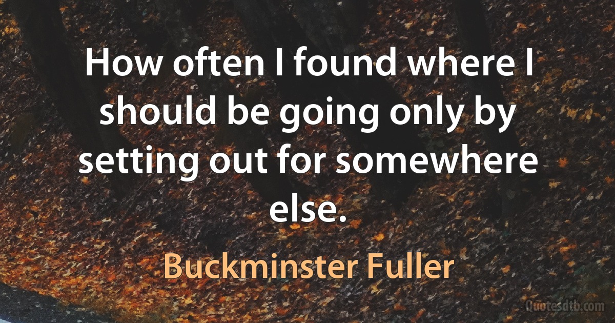 How often I found where I should be going only by setting out for somewhere else. (Buckminster Fuller)