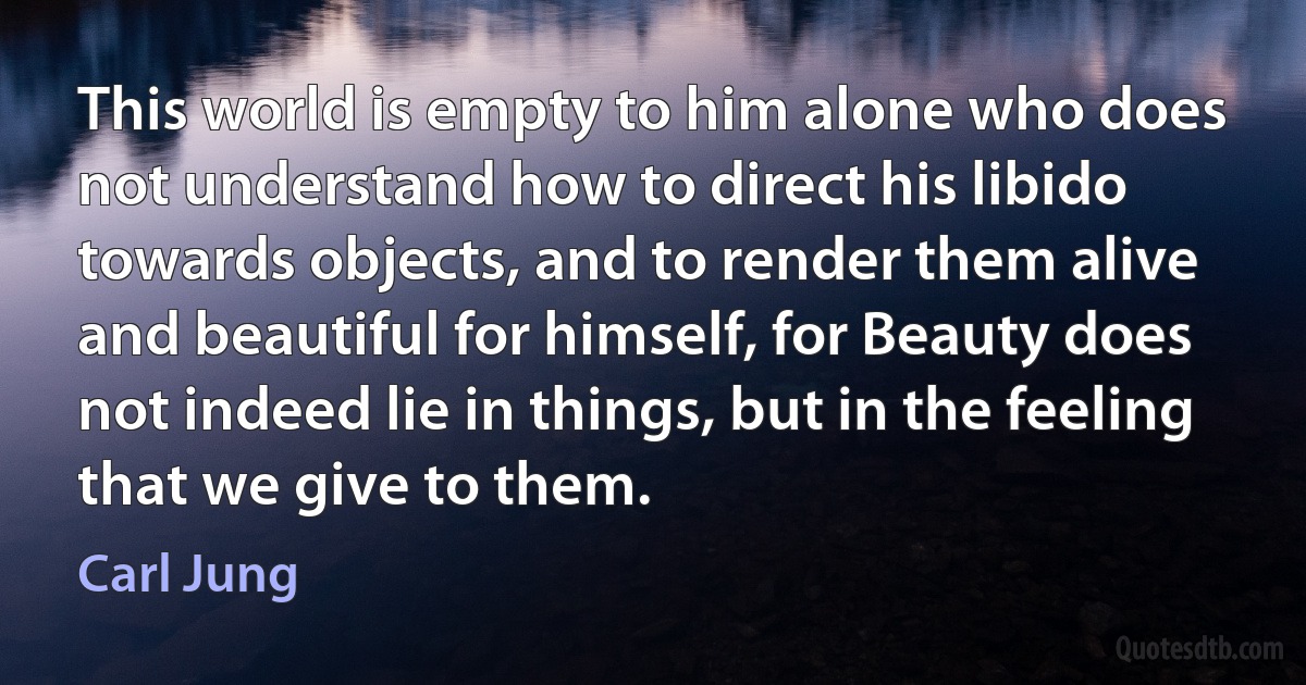 This world is empty to him alone who does not understand how to direct his libido towards objects, and to render them alive and beautiful for himself, for Beauty does not indeed lie in things, but in the feeling that we give to them. (Carl Jung)