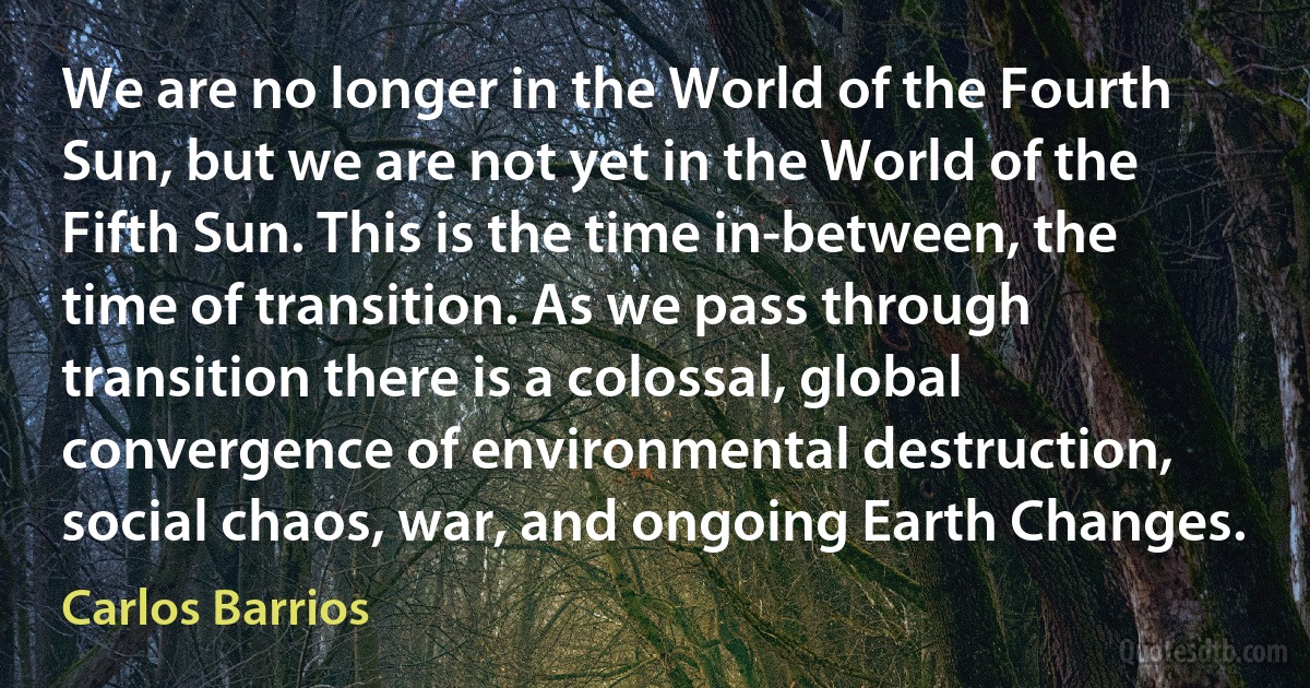 We are no longer in the World of the Fourth Sun, but we are not yet in the World of the Fifth Sun. This is the time in-between, the time of transition. As we pass through transition there is a colossal, global convergence of environmental destruction, social chaos, war, and ongoing Earth Changes. (Carlos Barrios)