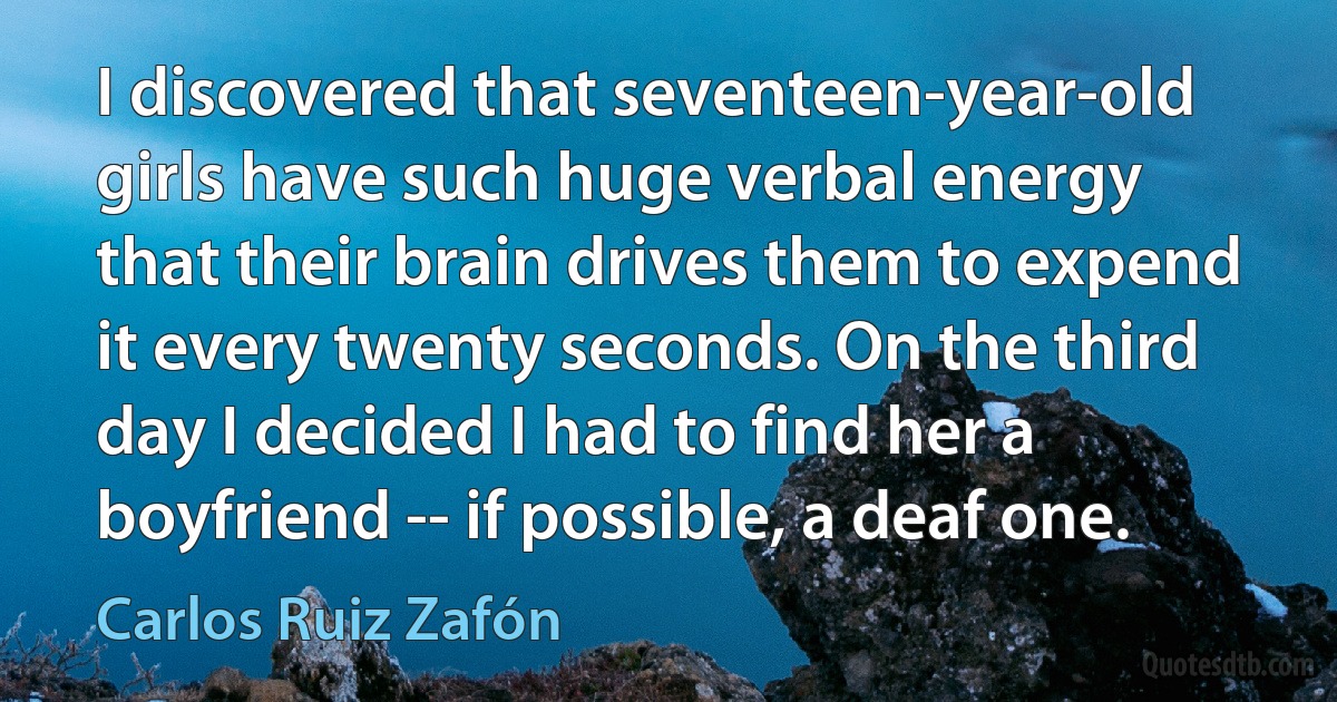 I discovered that seventeen-year-old girls have such huge verbal energy that their brain drives them to expend it every twenty seconds. On the third day I decided I had to find her a boyfriend -- if possible, a deaf one. (Carlos Ruiz Zafón)