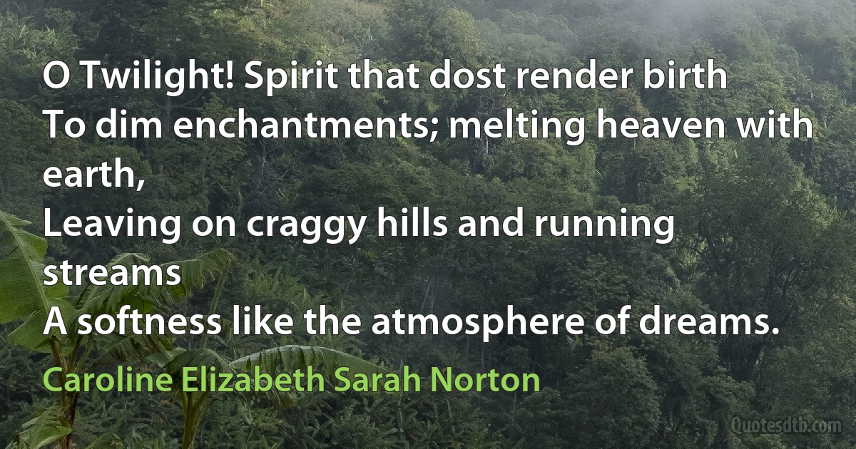 O Twilight! Spirit that dost render birth
To dim enchantments; melting heaven with earth,
Leaving on craggy hills and running streams
A softness like the atmosphere of dreams. (Caroline Elizabeth Sarah Norton)