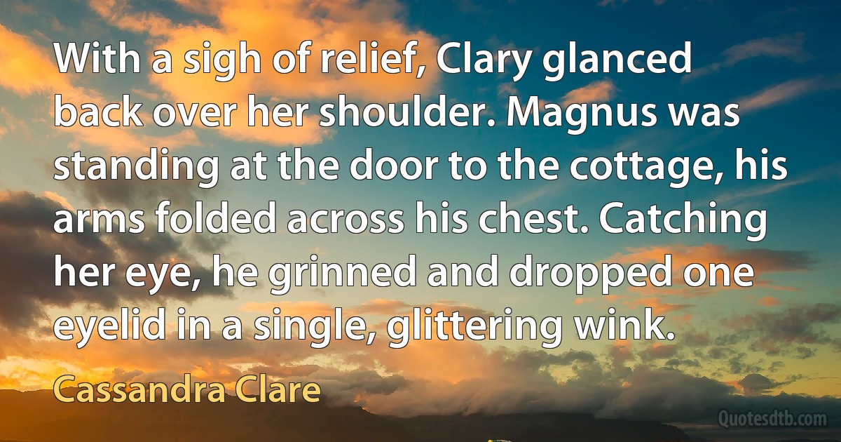 With a sigh of relief, Clary glanced back over her shoulder. Magnus was standing at the door to the cottage, his arms folded across his chest. Catching her eye, he grinned and dropped one eyelid in a single, glittering wink. (Cassandra Clare)