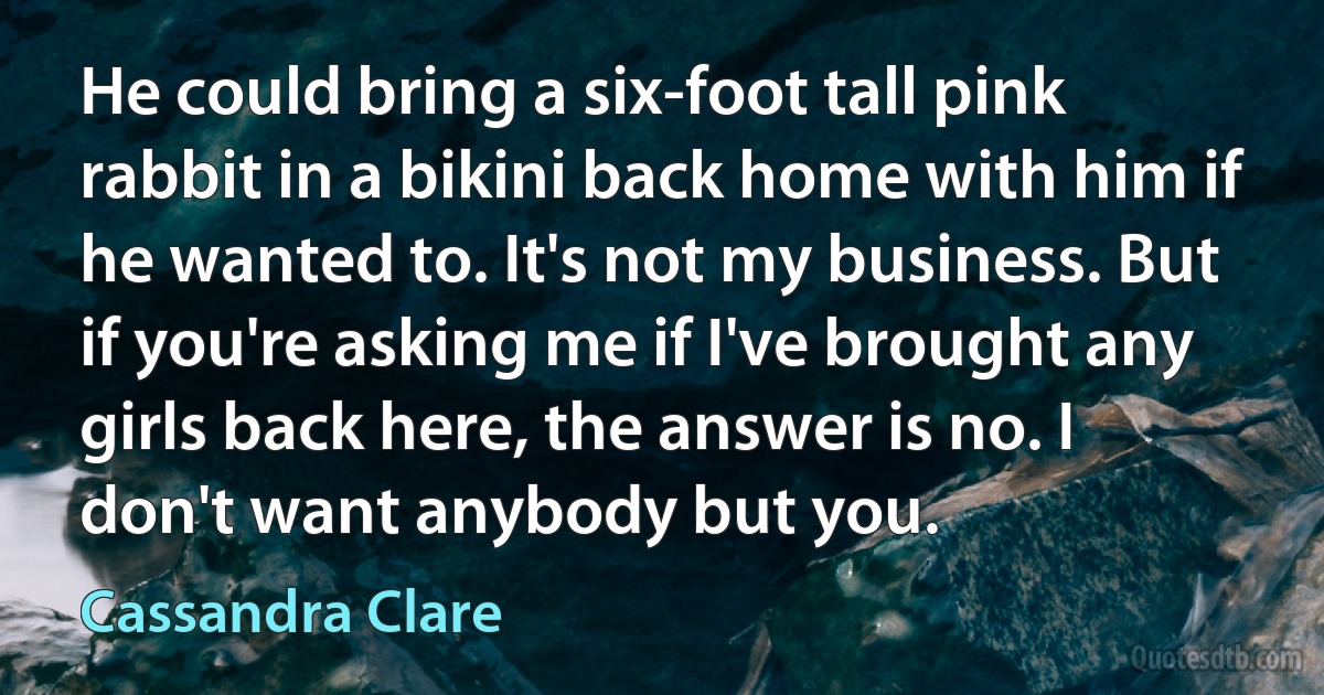 He could bring a six-foot tall pink rabbit in a bikini back home with him if he wanted to. It's not my business. But if you're asking me if I've brought any girls back here, the answer is no. I don't want anybody but you. (Cassandra Clare)