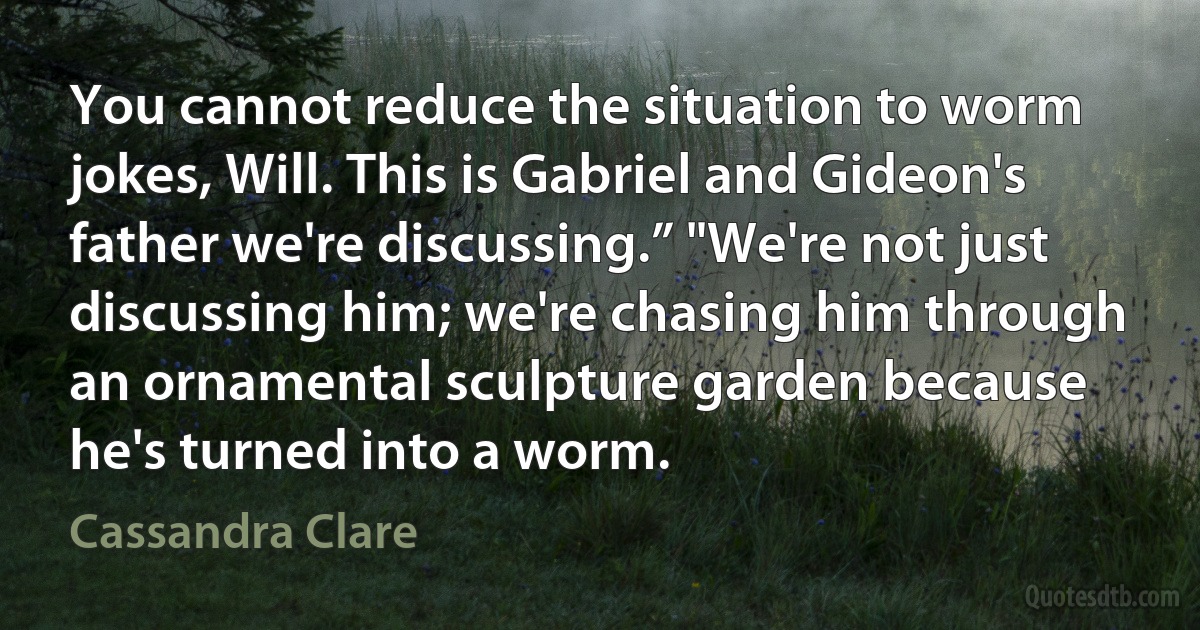 You cannot reduce the situation to worm jokes, Will. This is Gabriel and Gideon's father we're discussing.” "We're not just discussing him; we're chasing him through an ornamental sculpture garden because he's turned into a worm. (Cassandra Clare)