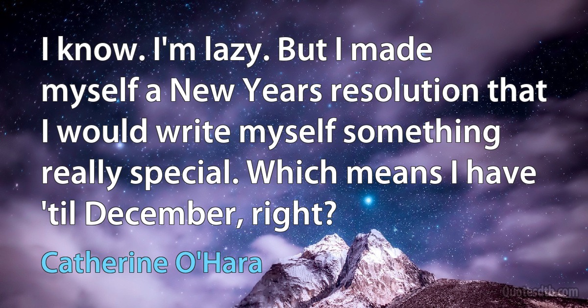 I know. I'm lazy. But I made myself a New Years resolution that I would write myself something really special. Which means I have 'til December, right? (Catherine O'Hara)