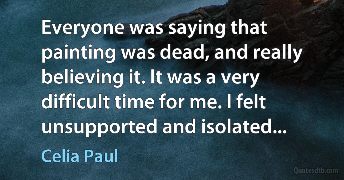 Everyone was saying that painting was dead, and really believing it. It was a very difficult time for me. I felt unsupported and isolated... (Celia Paul)